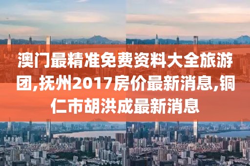 澳门最精准免费资料大全旅游团,抚州2017房价最新消息,铜仁市胡洪成最新消息