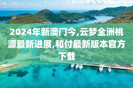 2024年新澳门今,云梦全洲桃源最新进展,和付最新版本官方下载