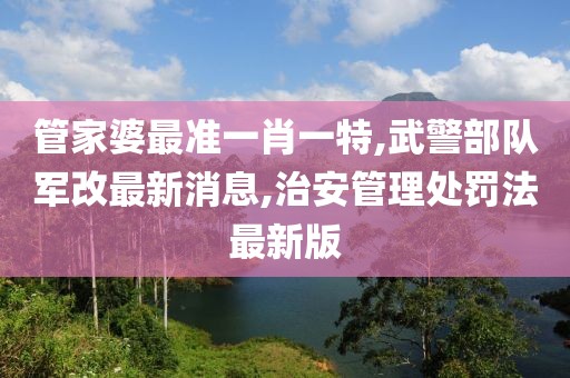 管家婆最准一肖一特,武警部队军改最新消息,治安管理处罚法最新版