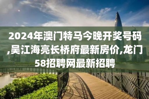 2024年澳门特马今晚开奖号码,吴江海亮长桥府最新房价,龙门58招聘网最新招聘