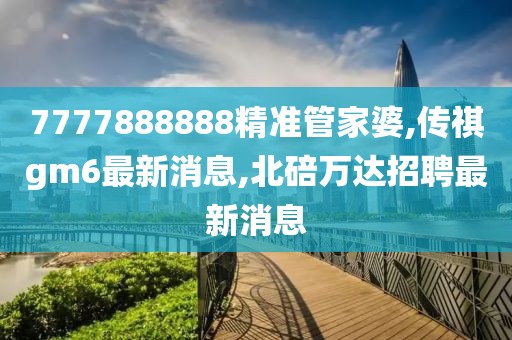 7777888888精准管家婆,传祺gm6最新消息,北碚万达招聘最新消息