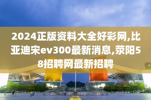 2024正版资料大全好彩网,比亚迪宋ev300最新消息,荥阳58招聘网最新招聘