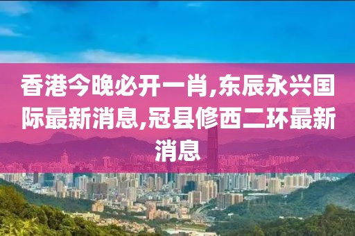 香港今晚必开一肖,东辰永兴国际最新消息,冠县修西二环最新消息