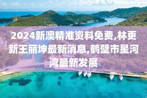 2024新澳精准资料免费,林更新王丽坤最新消息,鹤壁市星河湾最新发展