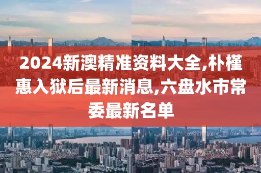 2024新澳精准资料大全,朴槿惠入狱后最新消息,六盘水市常委最新名单