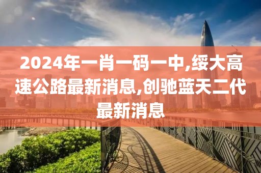 2024年一肖一码一中,绥大高速公路最新消息,创驰蓝天二代最新消息