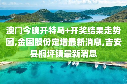 澳门今晚开特马+开奖结果走势图,金固股份定增最新消息,吉安县桐坪镇最新消息