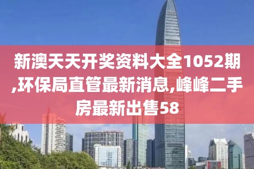 新澳天天开奖资料大全1052期,环保局直管最新消息,峰峰二手房最新出售58