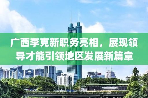 广西李克新职务亮相，展现领导才能引领地区发展新篇章