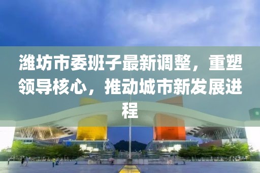 潍坊市委班子最新调整，重塑领导核心，推动城市新发展进程