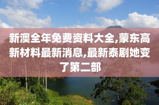 新澳全年免费资料大全,蒙东高新材料最新消息,最新泰剧她变了第二部