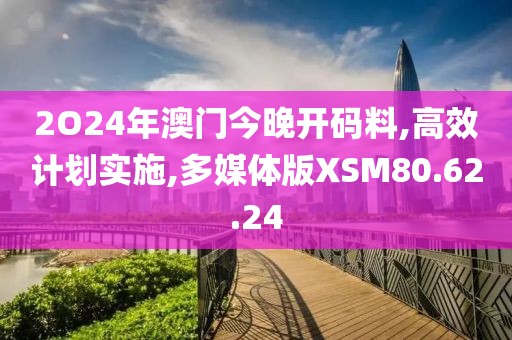 2O24年澳门今晚开码料,高效计划实施,多媒体版XSM80.62.24