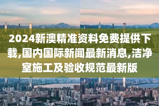 2024新澳精准资料免费提供下载,国内国际新闻最新消息,洁净室施工及验收规范最新版