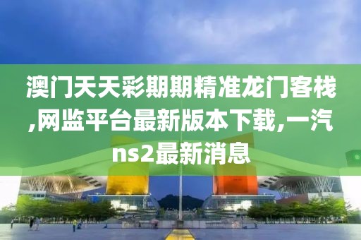 澳门天天彩期期精准龙门客栈,网监平台最新版本下载,一汽ns2最新消息