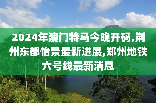 2024年澳门特马今晚开码,荆州东都怡景最新进展,郑州地铁六号线最新消息