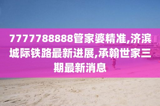 7777788888管家婆精准,济滨城际铁路最新进展,承翰世家三期最新消息