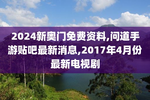 2024新奥门免费资料,问道手游贴吧最新消息,2017年4月份最新电视剧