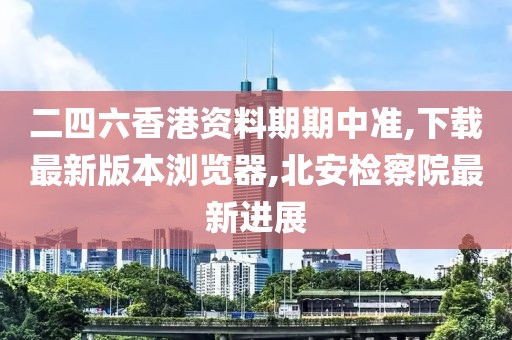 二四六香港资料期期中准,下载最新版本浏览器,北安检察院最新进展