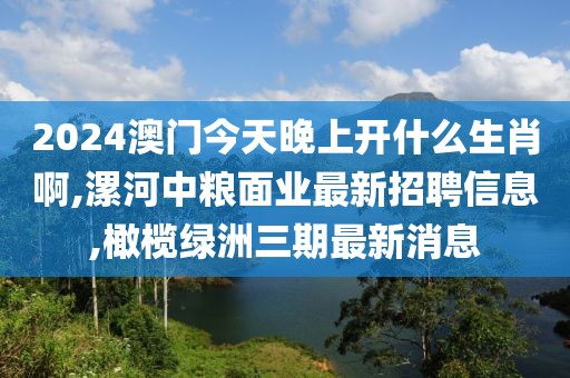 2024澳门今天晚上开什么生肖啊,漯河中粮面业最新招聘信息,橄榄绿洲三期最新消息