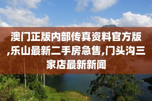 澳门正版内部传真资料官方版,乐山最新二手房急售,门头沟三家店最新新闻