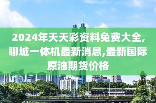 2024年天天彩资料免费大全,聊城一体机最新消息,最新国际原油期货价格