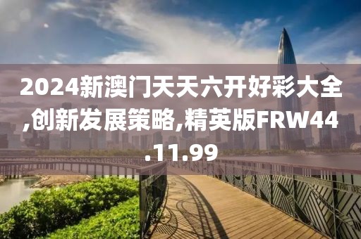 2024新澳门天天六开好彩大全,创新发展策略,精英版FRW44.11.99