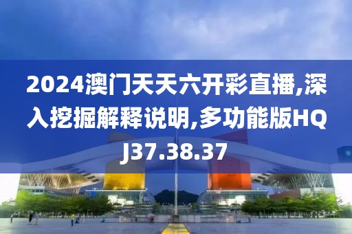 2024澳门天天六开彩直播,深入挖掘解释说明,多功能版HQJ37.38.37