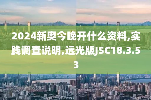 2024新奥今晚开什么资料,实践调查说明,远光版JSC18.3.53