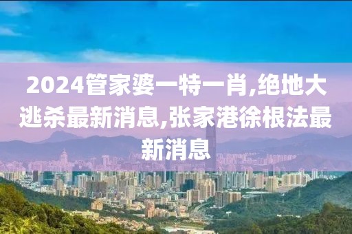 2024管家婆一特一肖,绝地大逃杀最新消息,张家港徐根法最新消息