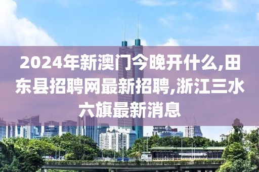 2024年新澳门今晚开什么,田东县招聘网最新招聘,浙江三水六旗最新消息