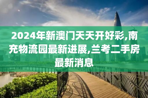 2024年新澳门天天开好彩,南充物流园最新进展,兰考二手房最新消息