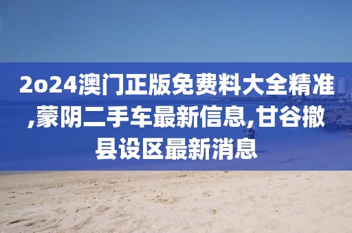 2o24澳门正版免费料大全精准,蒙阴二手车最新信息,甘谷撤县设区最新消息