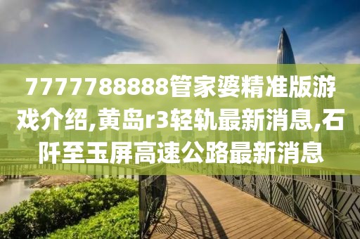 7777788888管家婆精准版游戏介绍,黄岛r3轻轨最新消息,石阡至玉屏高速公路最新消息