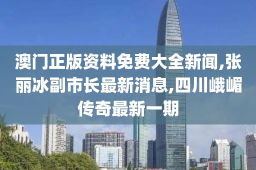 澳门正版资料免费大全新闻,张丽冰副市长最新消息,四川峨嵋传奇最新一期