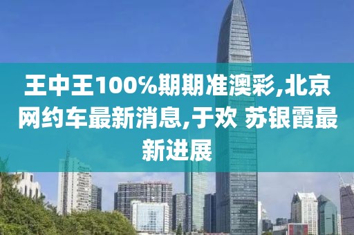 王中王100℅期期准澳彩,北京网约车最新消息,于欢 苏银霞最新进展