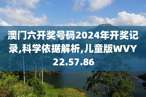 澳门六开奖号码2024年开奖记录,科学依据解析,儿童版WVY22.57.86