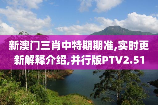 新澳门三肖中特期期准,实时更新解释介绍,并行版PTV2.51