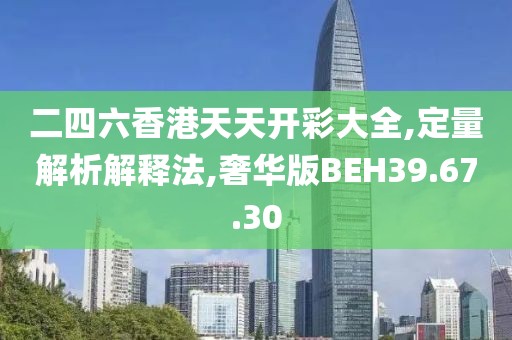 二四六香港天天开彩大全,定量解析解释法,奢华版BEH39.67.30