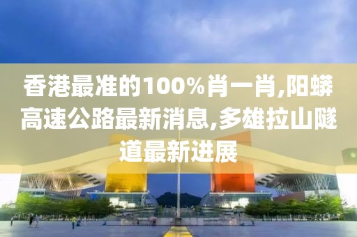 香港最准的100%肖一肖,阳蟒高速公路最新消息,多雄拉山隧道最新进展