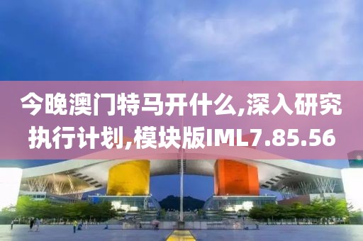 今晚澳门特马开什么,深入研究执行计划,模块版IML7.85.56