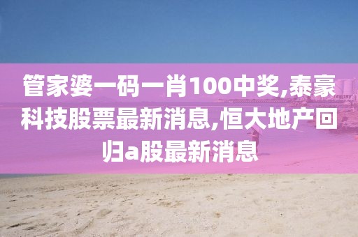 管家婆一码一肖100中奖,泰豪科技股票最新消息,恒大地产回归a股最新消息