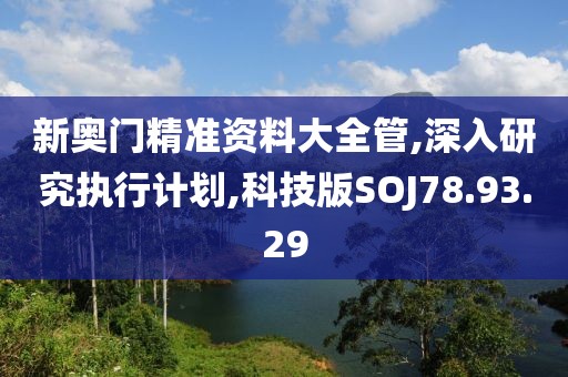 新奥门精准资料大全管,深入研究执行计划,科技版SOJ78.93.29