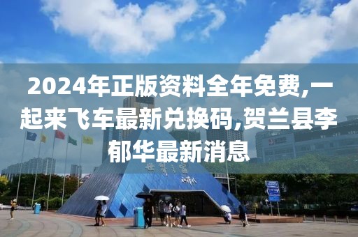 2024年正版资料全年免费,一起来飞车最新兑换码,贺兰县李郁华最新消息