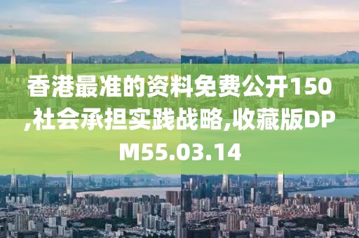 香港最准的资料免费公开150,社会承担实践战略,收藏版DPM55.03.14