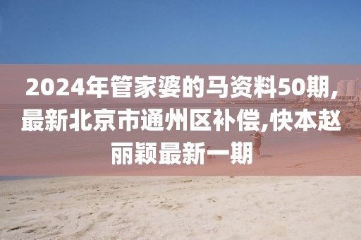 2024年管家婆的马资料50期,最新北京市通州区补偿,快本赵丽颖最新一期