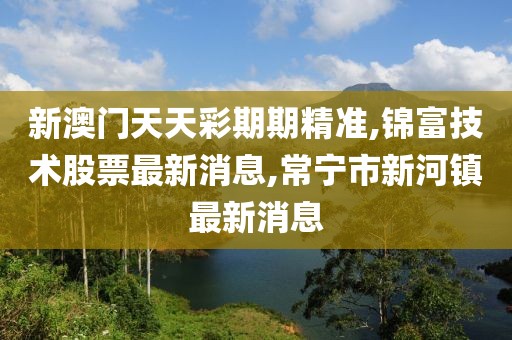 新澳门天天彩期期精准,锦富技术股票最新消息,常宁市新河镇最新消息