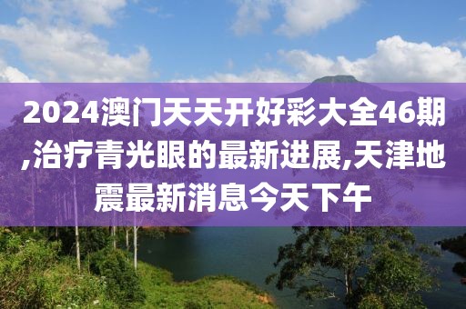 2024澳门天天开好彩大全46期,治疗青光眼的最新进展,天津地震最新消息今天下午