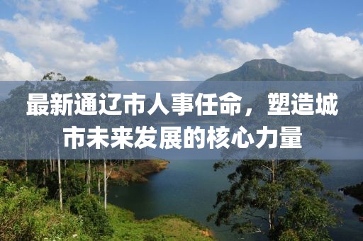 最新通辽市人事任命，塑造城市未来发展的核心力量