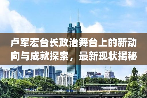 卢军宏台长政治舞台上的新动向与成就探索，最新现状揭秘