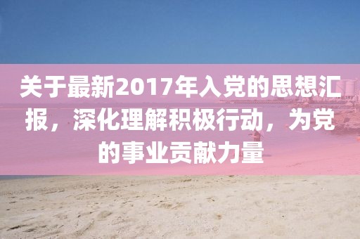 关于最新2017年入党的思想汇报，深化理解积极行动，为党的事业贡献力量